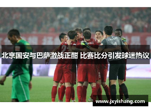 北京国安与巴萨激战正酣 比赛比分引发球迷热议