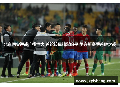 北京国安迎战广州恒大 首轮较量精彩纷呈 争夺新赛季首胜之战