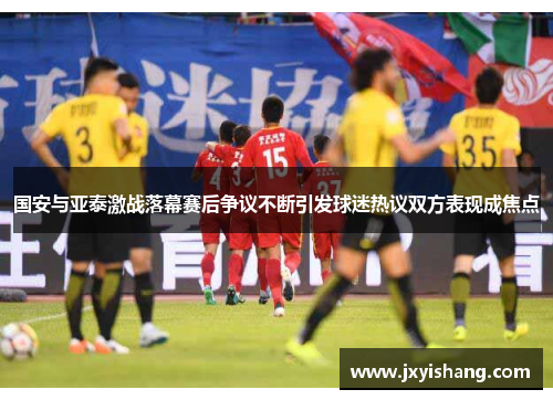 国安与亚泰激战落幕赛后争议不断引发球迷热议双方表现成焦点