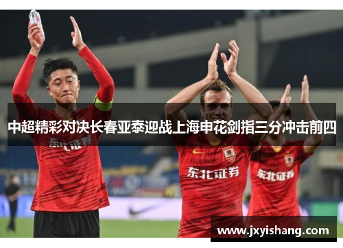 中超精彩对决长春亚泰迎战上海申花剑指三分冲击前四