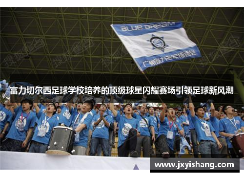 富力切尔西足球学校培养的顶级球星闪耀赛场引领足球新风潮