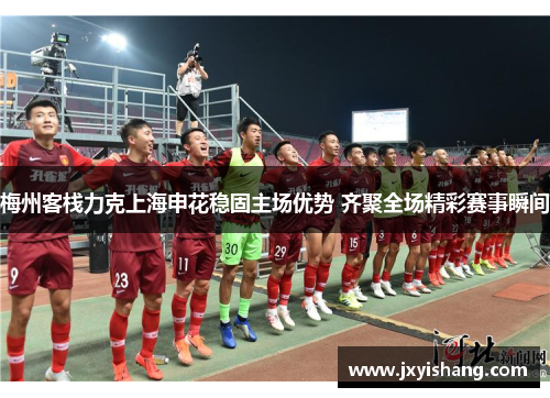 梅州客栈力克上海申花稳固主场优势 齐聚全场精彩赛事瞬间